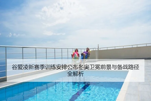 谷爱凌新赛季训练安排公布冬奥卫冕前景与备战路径全解析