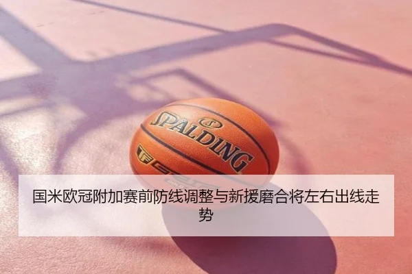 国米欧冠附加赛前防线调整与新援磨合将左右出线走势