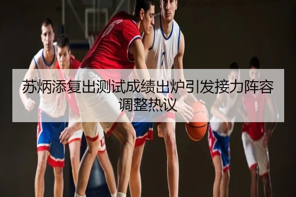 苏炳添复出测试成绩出炉引发接力阵容调整热议