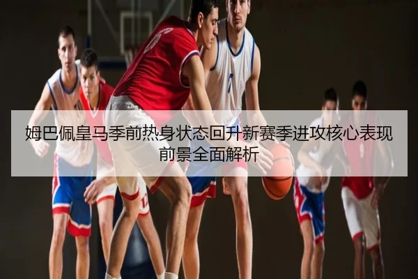 姆巴佩皇马季前热身状态回升新赛季进攻核心表现前景全面解析