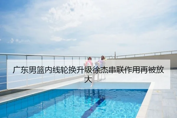 广东男篮内线轮换升级徐杰串联作用再被放大