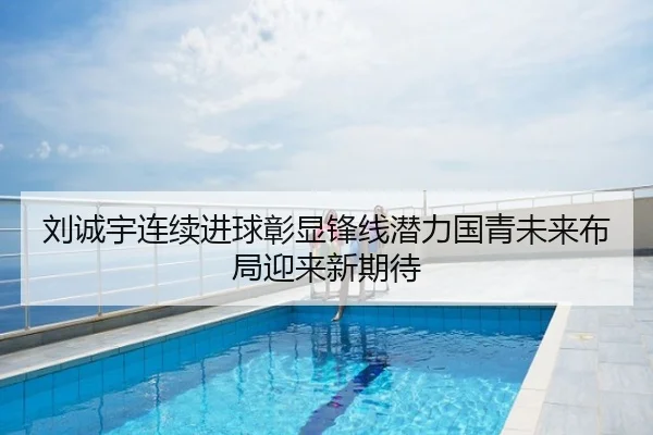 刘诚宇连续进球彰显锋线潜力国青未来布局迎来新期待