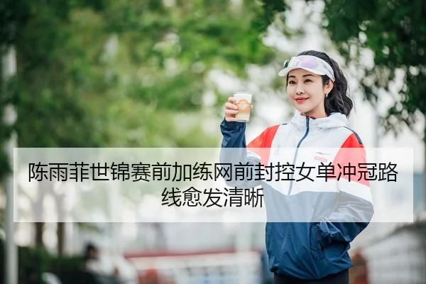 陈雨菲世锦赛前加练网前封控女单冲冠路线愈发清晰
