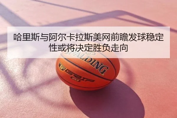 哈里斯与阿尔卡拉斯美网前瞻发球稳定性或将决定胜负走向