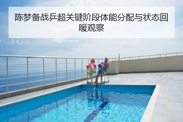 陈梦备战乒超关键阶段体能分配与状态回暖观察