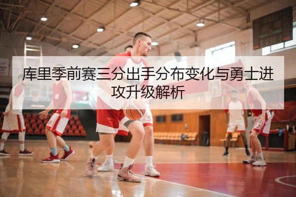 库里季前赛三分出手分布变化与勇士进攻升级解析
