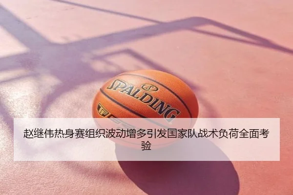 赵继伟热身赛组织波动增多引发国家队战术负荷全面考验